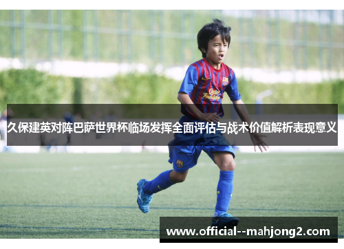 久保建英对阵巴萨世界杯临场发挥全面评估与战术价值解析表现意义