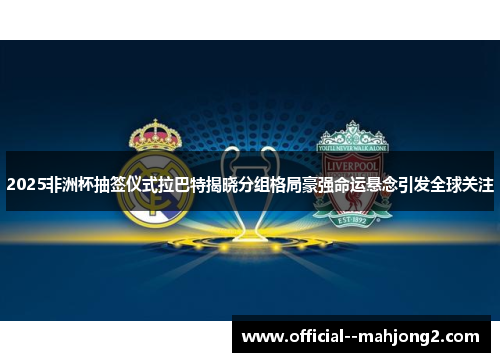 2025非洲杯抽签仪式拉巴特揭晓分组格局豪强命运悬念引发全球关注