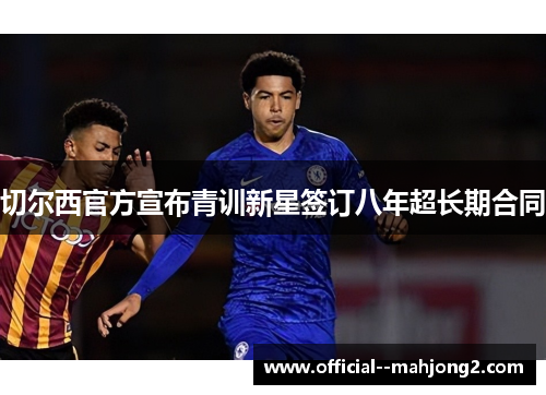 切尔西官方宣布青训新星签订八年超长期合同