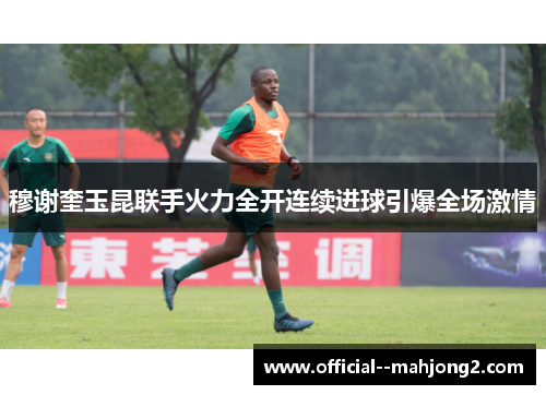 穆谢奎玉昆联手火力全开连续进球引爆全场激情 穆谢奎玉昆联手火力全开连续进球引爆全场激情