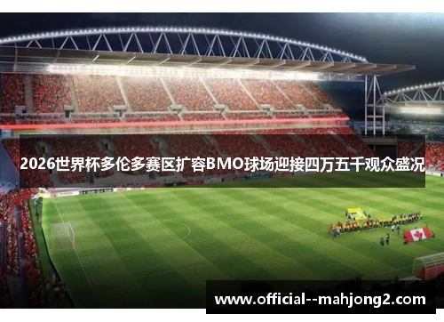 2026世界杯多伦多赛区扩容BMO球场迎接四万五千观众盛况