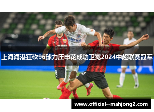 上海海港狂砍96球力压申花成功卫冕2024中超联赛冠军 上海海港狂砍96球力压申花成功卫冕2024中超联赛冠军